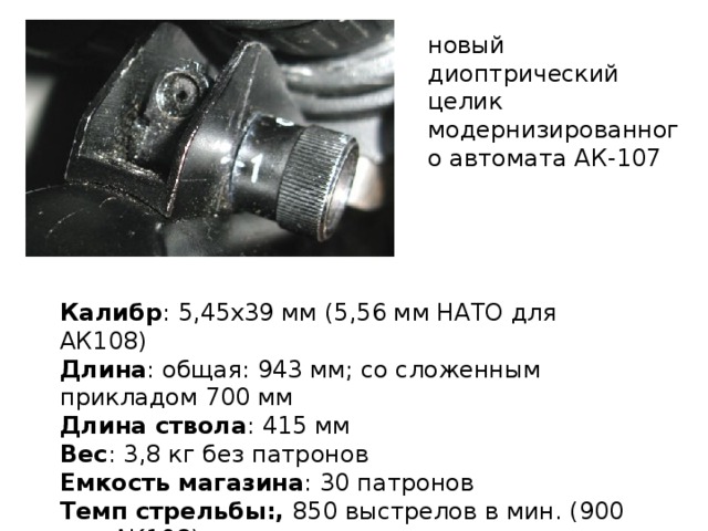 новый диоптрический целик модернизированного автомата АК-107 Калибр : 5,45x39 мм (5,56 мм НАТО для АК108)  Длина : общая: 943 мм; со сложенным прикладом 700 мм  Длина ствола : 415 мм  Вес : 3,8 кг без патронов  Емкость магазина : 30 патронов  Темп стрельбы:, 850 выстрелов в мин. (900 для АК108) 