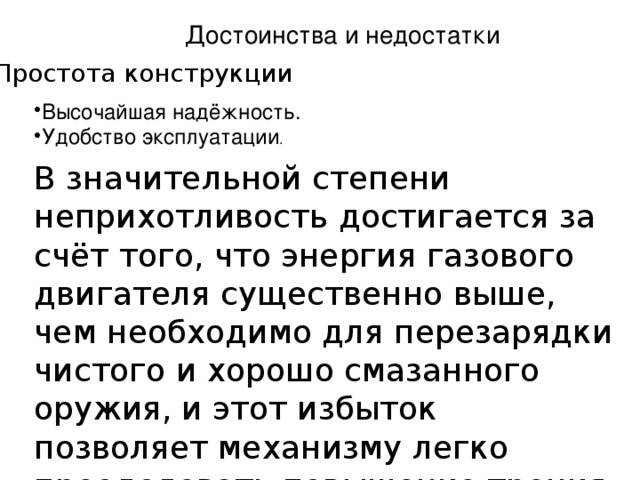 Достоинства и недостатки Простота конструкции Высочайшая надёжность. Удобство эксплуатации . В значительной степени неприхотливость достигается за счёт того, что энергия газового двигателя существенно выше, чем необходимо для перезарядки чистого и хорошо смазанного оружия, и этот избыток позволяет механизму легко преодолевать повышение трения из-за загрязнений 