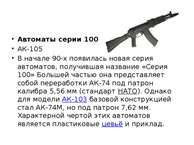 Автоматы серии 100 АК-105 В начале 90-х появилась новая серия автоматов, получившая название «Серия 100» Большей частью она представляет собой переработки АК-74 под патрон калибра 5,56 мм (стандарт НАТО ). Однако для модели АК-103 базовой конструкцией стал АК-74М, но под патрон 7,62 мм. Характерной чертой этих автоматов является пластиковые цевьё и приклад. 