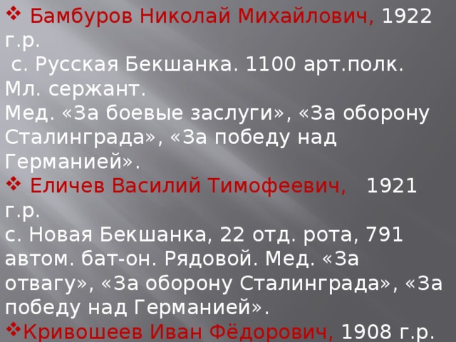  Бамбуров Николай Михайлович, 1922 г.р.  с. Русская Бекшанка. 1100 арт.полк. Мл. сержант. Мед. «За боевые заслуги», «За оборону Сталинграда», «За победу над Германией».  Еличев Василий Тимофеевич, 1921 г.р. с.  Новая  Бекшанка, 22 отд. рота, 791 автом. бат-он. Рядовой. Мед. «За отвагу», «За оборону Сталинграда», «За победу над Германией». Кривошеев Иван Фёдорович, 1908 г.р. с.Сурские Вершины, 78 отд. рота связи. Ст. сержант. Мед. «За боевые заслуги», «За оборону Сталинграда», «За победу над Германией». 
