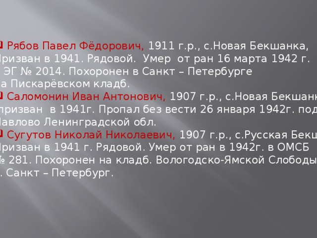  Рябов Павел Фёдорович, 1911 г.р., с.Новая Бекшанка, Призван в 1941. Рядовой. Умер от ран 16 марта 1942 г. в ЭГ № 2014. Похоронен в Санкт – Петербурге на Пискарёвском кладб.  Саломонин Иван Антонович, 1907 г.р., с.Новая Бекшанка,  призван в 1941г. Пропал без вести 26 января 1942г. под р.п. Павлово Ленинградской обл.  Сугутов Николай Николаевич, 1907 г.р., с.Русская Бекшанка, Призван в 1941 г. Рядовой. Умер от ран в 1942г. в ОМСБ № 281. Похоронен на кладб. Вологодско-Ямской Слободы г. Санкт – Петербург. 