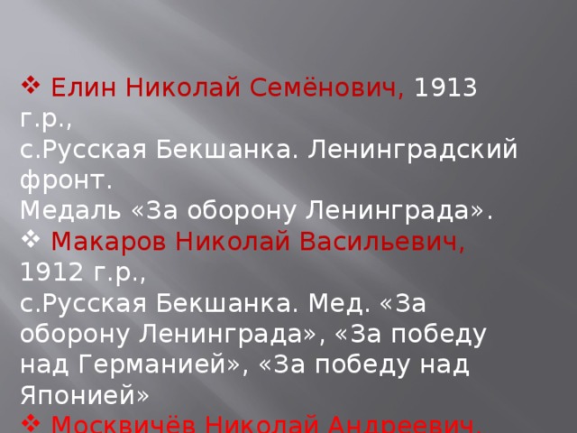  Елин Николай Семёнович, 1913 г.р., с.Русская Бекшанка. Ленинградский фронт. Медаль «За оборону Ленинграда».  Макаров Николай Васильевич, 1912 г.р., с.Русская Бекшанка. Мед. «За оборону Ленинграда», «За победу над Германией», «За победу над Японией»  Москвичёв Николай Андреевич, 1912 г.р. 38 отд. плотнич. бат-он. Рядовой. Мед. «За оборону Ленинграда» .. 