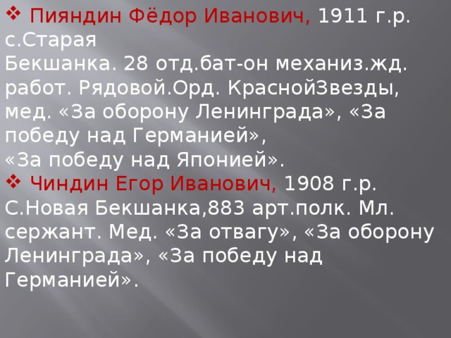  Пияндин Фёдор Иванович, 1911 г.р. с.Старая Бекшанка. 28 отд.бат-он механиз.жд. работ. Рядовой.Орд. КраснойЗвезды, мед. «За оборону Ленинграда», «За победу над Германией», «За победу над Японией».  Чиндин Егор Иванович, 1908 г.р. С.Новая Бекшанка,883 арт.полк. Мл. сержант. Мед. «За отвагу», «За оборону Ленинграда», «За победу над Германией». 