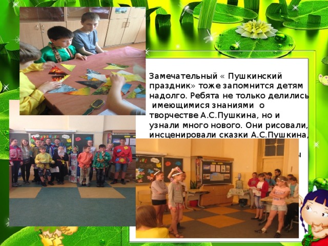 Замечательный « Пушкинский праздник» тоже запомнится детям надолго. Ребята не только делились имеющимися знаниями о творчестве А.С.Пушкина, но и узнали много нового. Они рисовали, инсценировали сказки А.С.Пушкина, читали его стихи. По итогам праздника дети были награждены грамотами и сладкими призами. 