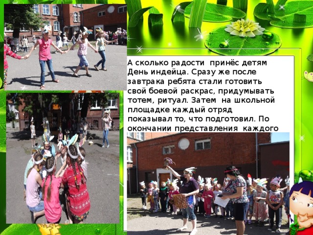 А сколько радости принёс детям День индейца. Сразу же после завтрака ребята стали готовить свой боевой раскрас, придумывать тотем, ритуал. Затем на школьной площадке каждый отряд показывал то, что подготовил. По окончании представления каждого племени ребят ждали нелёгкие испытания, с которыми они успешно справились. 