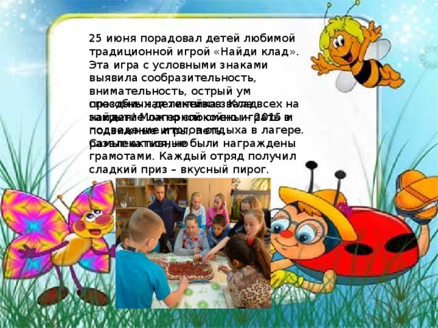 25 июня порадовал детей любимой традиционной игрой «Найди клад». Эта игра с условными знаками выявила сообразительность, внимательность, острый ум способных детективов. Клад найден! Можно спокойно играть в подвижные игры, петь, развлекаться, но праздничная линейка звала всех на закрытие лагерной смены – 2015 и подведение итогов отдыха в лагере. Самые активные были награждены грамотами. Каждый отряд получил сладкий приз – вкусный пирог. 