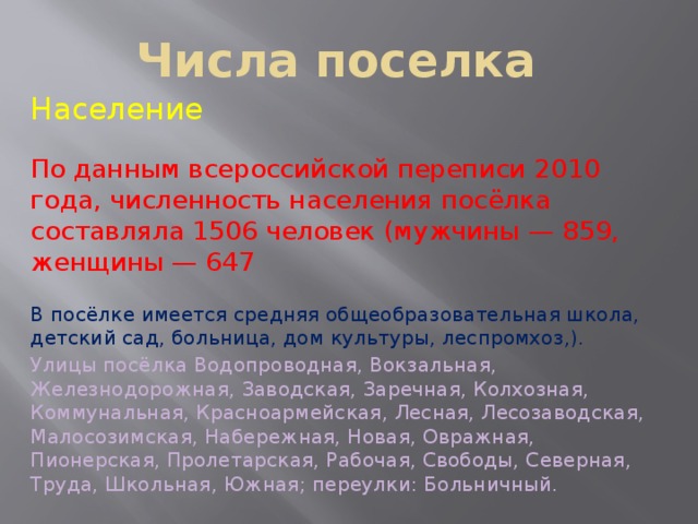 Числа поселка Население По данным всероссийской переписи 2010 года, численность населения посёлка составляла 1506 человек (мужчины — 859, женщины — 647 В посёлке имеется средняя общеобразовательная школа, детский сад, больница, дом культуры, леспромхоз,). Улицы посёлка Водопроводная, Вокзальная, Железнодорожная, Заводская, Заречная, Колхозная, Коммунальная, Красноармейская, Лесная, Лесозаводская, Малосозимская, Набережная, Новая, Овражная, Пионерская, Пролетарская, Рабочая, Свободы, Северная, Труда, Школьная, Южная; переулки: Больничный. 