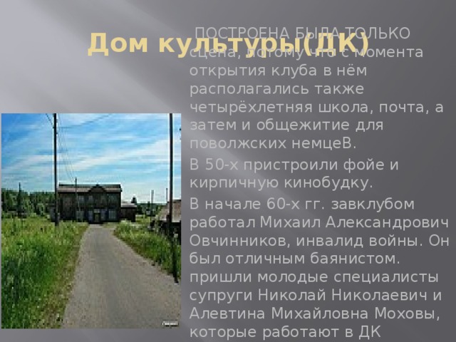 Дом культуры(ДК)  ПОСТРОЕНА БЫЛА ТОЛЬКО сцена, потому что с момента открытия клуба в нём располагались также четырёхлетняя школа, почта, а затем и общежитие для поволжских немцеВ. В 50-х пристроили фойе и кирпичную кинобудку. В начале 60-х гг. завклубом работал Михаил Александрович Овчинников, инвалид войны. Он был отличным баянистом. пришли молодые специалисты супруги Николай Николаевич и Алевтина Михайловна Моховы, которые работают в ДК 