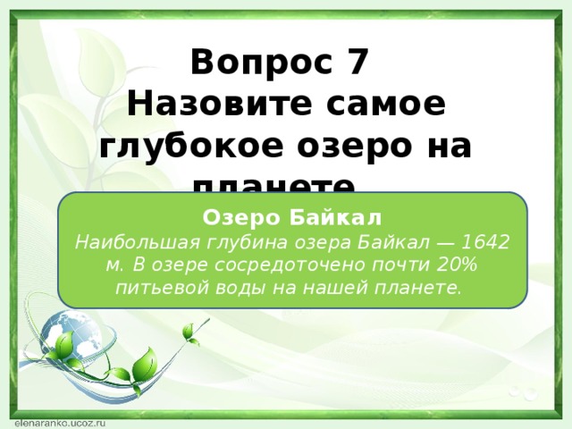 Вопрос 7 Назовите самое глубокое озеро на планете. Озеро Байкал Наибольшая глубина озера Байкал — 1642 м. В озере сосредоточено почти 20% питьевой воды на нашей планете.