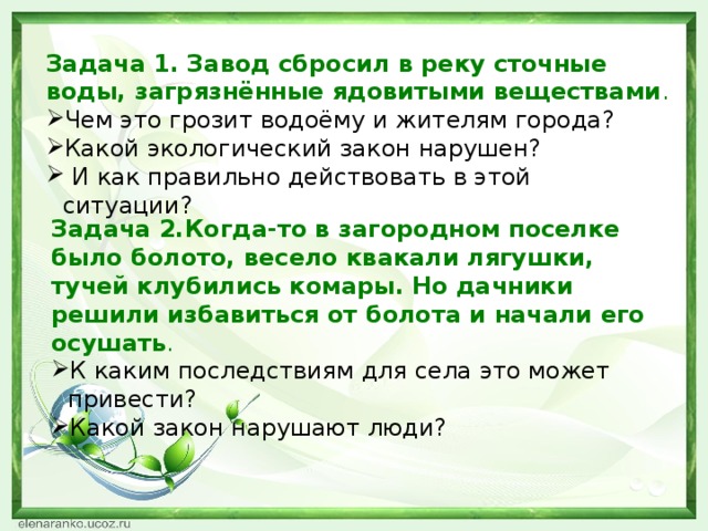 Задача 1. Завод сбросил в реку сточные воды, загрязнённые ядовитыми веществами . Чем это грозит водоёму и жителям города? Какой экологический закон нарушен?   И как правильно действовать в этой ситуации?  Задача 2.Когда-то в загородном поселке было болото, весело квакали лягушки, тучей клубились комары. Но дачники решили избавиться от болота и начали его осушать .