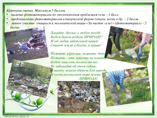 Критерии оценки. Максимум 5 баллов.  наличие фотоматериалов по экологическим проблемам села – 1 балл  представление фотоматериалов в творческой форме (стихи, песни и др. – 2 балла  личное участие учащихся в экологической акции «За чистое село!» (фотоматериал) – 2 балла Давайте, друзья, в любую погоду Будем беречь родную ПРИРОДУ! И от любви заботливой нашей. Станет земля и богаче, и краше!   Помните, взрослые, помните, дети! Помните - что, красота на планете, Будет зависеть только от нас. Не забывайте об этом сейчас. Планету живую сберечь для народа. И пусть восхваляет гимн жизни                                - ПРИРОДА !