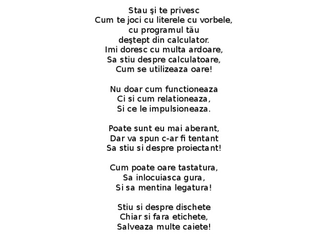 Stau şi te privesc  Cum te joci cu literele cu vorbele,  cu programul tău  deştept din calculator.  Imi doresc cu multa ardoare,  Sa stiu despre calculatoare,  Cum se utilizeaza oare!   Nu doar cum functioneaza  Ci si cum relationeaza,  Si ce le impulsioneaza.   Poate sunt eu mai aberant,  Dar va spun c-ar fi tentant  Sa stiu si despre proiectant!   Cum poate oare tastatura,  Sa inlocuiasca gura,  Si sa mentina legatura!   Stiu si despre dischete  Chiar si fara etichete,  Salveaza multe caiete!   