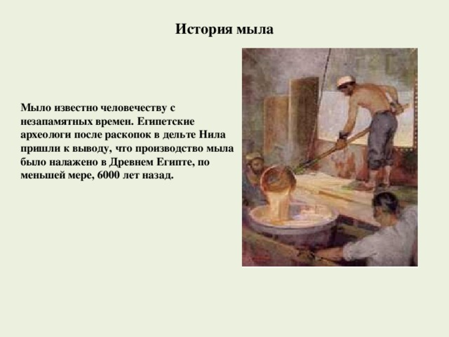 История мыла Мыло известно человечеству с незапамятных времен. Египетские археологи после раскопок в дельте Нила пришли к выводу, что производство мыла было налажено в Древнем Египте, по меньшей мере, 6000 лет назад. 