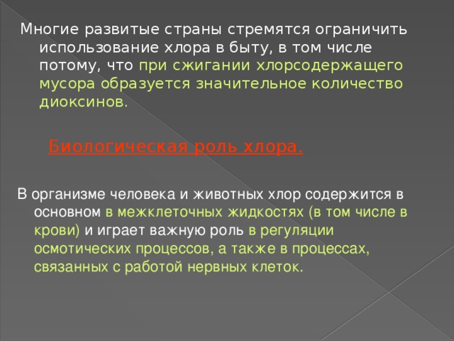 Многие развитые страны стремятся ограничить использование хлора в быту, в том числе потому, что при сжигании хлорсодержащего мусора образуется значительное количество диоксинов. Биологическая роль хлора. В организме человека и животных хлор содержится в основном в межклеточных жидкостях (в том числе в крови) и играет важную роль в регуляции осмотических процессов, а также в процессах, связанных с работой нервных клеток. 