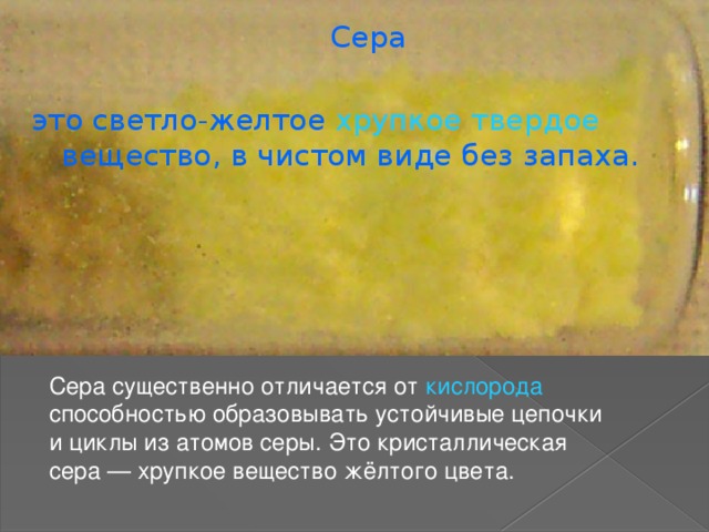  Сера это светло-желтое  хрупкое твердое  вещество, в чистом виде без запаха. Сера существенно отличается от кислорода способностью образовывать устойчивые цепочки и циклы из атомов серы. Это кристаллическая сера — хрупкое вещество жёлтого цвета. 