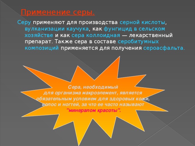 Применение серы. Серу применяют для производства серной кислоты , вулканизации каучука , как фунгицид в сельском хозяйстве и как сера коллоидная  — лекарственный препарат. Также сера в составе серобитумных композиций применяется для получения сероасфальта. Сера, необходимый для организма макроэлемент, является обязательным условием для здоровых кожи, волос и ногтей, за что ее часто называют 