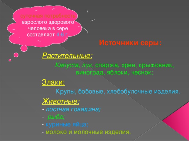 суточная потребность взрослого здорового человека в сере составляет 4-6 г. Источники серы: Растительные: Капуста, лук, спаржа, хрен, крыжовник, виноград, яблоки, чеснок; Злаки:    Крупы, бобовые, хлебобулочные изделия. Животные:  - постная говядина;  - рыба;   - куриные яйца;   - молоко и молочные изделия. 