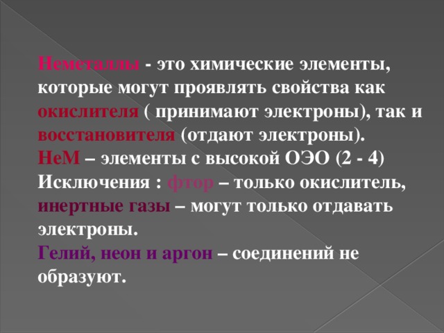 Неметаллы - это химические элементы, которые могут проявлять свойства как окислителя ( принимают электроны), так и восстановителя (отдают электроны). НеМ – элементы с высокой ОЭО (2 - 4) Исключения : фтор  – только окислитель, инертные газы – могут только отдавать электроны. Гелий, неон и аргон – соединений не образуют. 