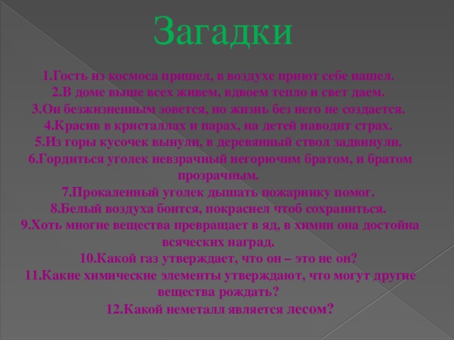 Загадки 1.Гость из космоса пришел, в воздухе приют себе нашел. 2.В доме выше всех живем, вдвоем тепло и свет даем. 3.Он безжизненным зовется, но жизнь без него не создается. 4.Красив в кристаллах и парах, на детей наводит страх. 5.Из горы кусочек вынули, в деревянный ствол задвинули. 6.Гордиться уголек невзрачный негорючим братом, и братом прозрачным. 7.Прокаленный уголек дышать пожарнику помог. 8.Белый воздуха боится, покраснел чтоб сохраниться. 9.Хоть многие вещества превращает в яд, в химии она достойна всяческих наград. 10.Какой газ утверждает, что он – это не он? 11.Какие химические элементы утверждают, что могут другие вещества рождать? 12.Какой неметалл является лесом? 
