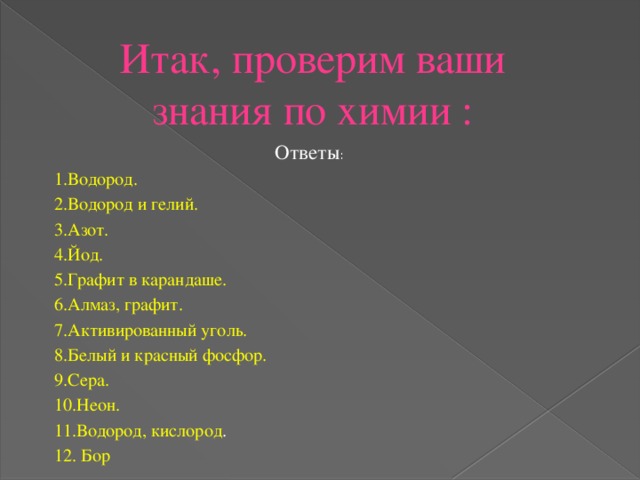 Итак, проверим ваши знания по химии : Ответы : 1.Водород. 2.Водород и гелий. 3.Азот. 4.Йод. 5.Графит в карандаше. 6.Алмаз, графит. 7.Активированный уголь. 8.Белый и красный фосфор. 9.Сера. 10.Неон. 11.Водород, кислород . 12. Бор 