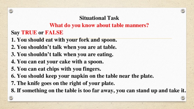 Situational Task What do you know about table manners? Say TRUE or FALSE 1. You should eat with your fork and spoon. 2. You shouldn’t talk when you are at table. 3. You shouldn’t talk when you are eating. 4. You can eat your cake with a spoon. 5. You can eat chips with you fingers. 6. You should keep your napkin on the table near the plate. 7. The knife goes on the right of your plate. 8. If something on the table is too far away, you can stand up and take it. 