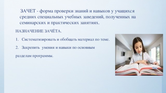  ЗАЧЕТ - форма проверки знаний и навыков у учащихся средних специальных учебных заведений, полученных на семинарских и практических занятиях. НАЗНАЧЕНИЕ ЗАЧЁТА. Систематизировать и обобщать материал по теме. Закрепить умения и навыки по основным разделам программы. 