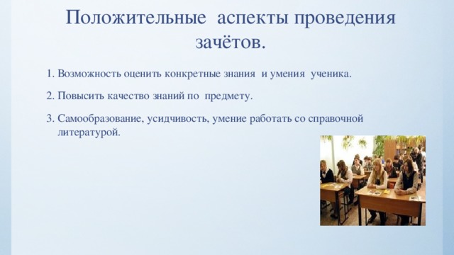 Положительные аспекты проведения зачётов. 1. Возможность оценить конкретные знания и умения ученика. 2. Повысить качество знаний по предмету. 3. Самообразование, усидчивость, умение работать со справочной литературой. 
