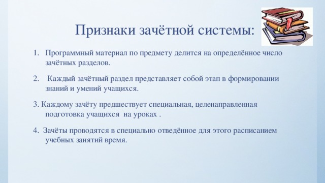 Признаки зачётной системы: Программный материал по предмету делится на определённое число зачётных разделов.  Каждый зачётный раздел представляет собой этап в формировании знаний и умений учащихся. 3. Каждому зачёту предшествует специальная, целенаправленная подготовка учащихся на уроках . 4. Зачёты проводятся в специально отведённое для этого расписанием учебных занятий время. 
