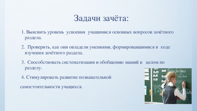  Задачи зачёта:  1. Выяснить уровень усвоения учащимися основных вопросов зачётного раздела.  2. Проверить, как они овладели умениями, формировавшимися в ходе изучения зачётного раздела.  3. Способствовать систематизации и обобщению знаний в целом по разделу.  4. Стимулировать развитие познавательной самостоятельности учащихся. 