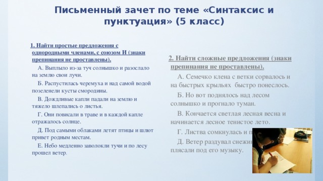 Письменный зачет по теме «Синтаксис и пунктуация» (5 класс)   1. Найти простые предложения с однородными членами, с союзом И (знаки препинания не проставлены).       А. Выплыло из-за туч солнышко и разослало на землю свои лучи.       Б. Распустилась черемуха и над самой водой позеленели кусты смородины.       В. Дождливые капли падали на землю и тяжело шлепались о листья.       Г. Они повисали в траве и в каждой капле отражалось солнце.       Д. Под самыми облаками летят птицы и шлют привет родным местам.       Е. Небо медленно заволокли тучи и по лесу прошел ветер . 2. Найти сложные предложения (знаки препинания не проставлены).       А. Семечко клена с ветки сорвалось и на быстрых крыльях  быстро понеслось.       Б. Но вот поднялось над лесом солнышко и прогнало туман.       В. Кончается светлая лесная весна и начинается лесное тенистое лето.       Г. Листва сомкнулась и потемнел лес.       Д. Ветер раздувал снежинки и они плясали под его музыку. 