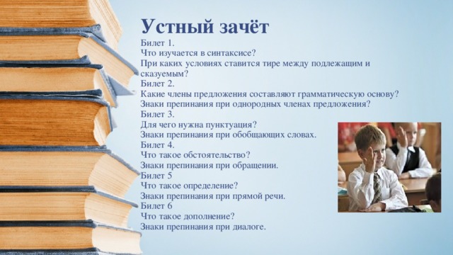     Устный зачёт  Билет 1.  Что изучается в синтаксисе?  При каких условиях ставится тире между подлежащим и сказуемым?  Билет 2.  Какие члены предложения составляют грамматическую основу?  Знаки препинания при однородных членах предложения?  Билет 3.  Для чего нужна пунктуация?  Знаки препинания при обобщающих словах.  Билет 4.  Что такое обстоятельство?  Знаки препинания при обращении.  Билет 5  Что такое определение?  Знаки препинания при прямой речи.  Билет 6  Что такое дополнение?  Знаки препинания при диалоге.   