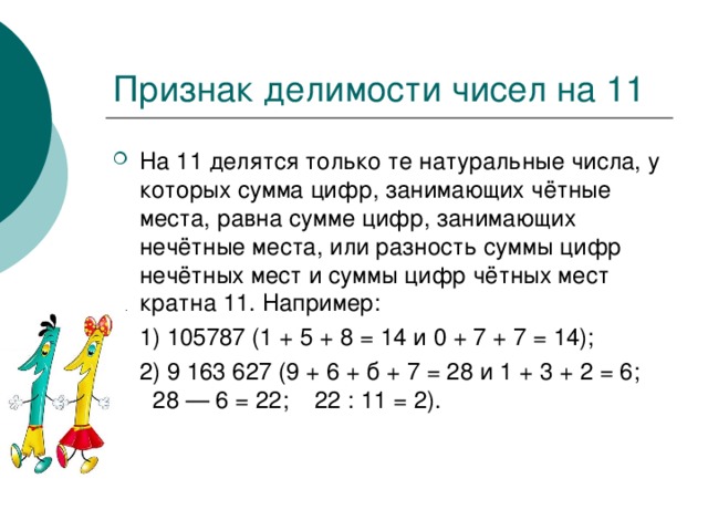 На 11 делятся только те натуральные числа, у которых сумма цифр, занимающих чётные места, равна сумме цифр, занимающих нечётные места, или разность суммы цифр нечётных мест и суммы цифр чётных мест кратна 11. Например:  1) 105787 (1 + 5 + 8 = 14 и 0 + 7 + 7 = 14);  2) 9 163 627 (9 + 6 + б + 7 = 28 и 1 + 3 + 2 = 6; 28 — 6 = 22; 22 : 11 = 2). 