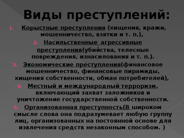 Виды преступлений:  Корыстные преступления (хищения, кражи, мошенничество, взятки и т. п.), Насильственные , агрессивные преступления (убийства, телесные повреждения, изнасилования и т. п.). Экономические преступления (финансовое мошенничество, финансовые пирамиды, хищения собственности, обман потребителей), Местный и международный терроризм , включающий захват заложников и уничтожение государственной собственности. Организованная преступность(В широком смысле слова она подразумевает любую группу лиц, организованных на постоянной основе для извлечения средств незаконным способом. )  