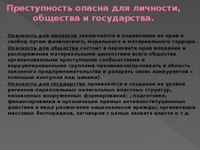 Преступность опасна для личности, общества и государства. Опасность для личности заключается в подавлении ее прав и свобод путем физического, морального и материального террора. Опасность для общества состоит в перехвате прав владения и распоряжения материальными ценностями всего общества организованными преступными сообществами и коррумпированными группами чиновников(проникать в область законного предпринимательства и разорять своих конкурентов с помощью контроля над ценами). Опасность для государства проявляется в создании на уровне регионов параллельных нелегальных властных структур, незаконных вооруженных формирований; ; подготовке, финансировании и организации прямых антиконституционных действий в виде разжигания национальной вражды; организации массовых беспорядков, заговоров с целью захвата власти и т.д.   