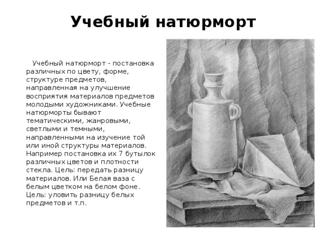 Учебный натюрморт    Учебный натюрморт - постановка различных по цвету, форме, структуре предметов, направленная на улучшение восприятия материалов предметов молодыми художниками. Учебные натюрморты бывают тематическими, жанровыми, светлыми и темными, направленными на изучение той или иной структуры материалов. Например постановка их 7 бутылок различных цветов и плотности стекла. Цель: передать разницу материалов. Или Белая ваза с белым цветком на белом фоне. Цель: уловить разницу белых предметов и т.п. 