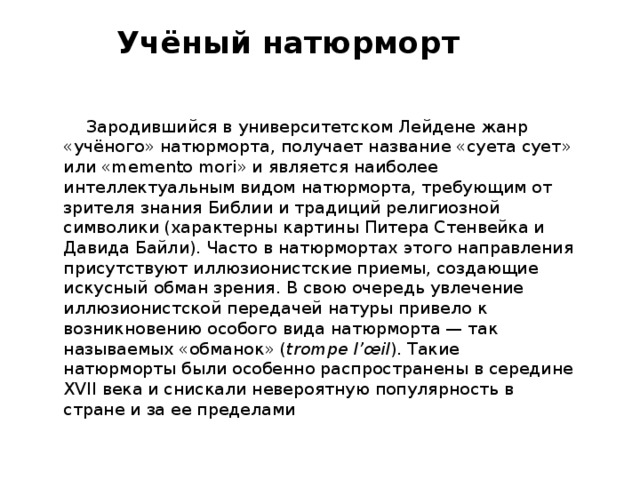 Учёный натюрморт    Зародившийся в университетском Лейдене жанр «учёного» натюрморта, получает название «суета сует» или «memento mori» и является наиболее интеллектуальным видом натюрморта, требующим от зрителя знания Библии и традиций религиозной символики (характерны картины Питера Стенвейка и Давида Байли). Часто в натюрмортах этого направления присутствуют иллюзионистские приемы, создающие искусный обман зрения. В свою очередь увлечение иллюзионистской передачей натуры привело к возникновению особого вида натюрморта — так называемых «обманок» ( trompe l’œil ). Такие натюрморты были особенно распространены в середине XVII века и снискали невероятную популярность в стране и за ее пределами 