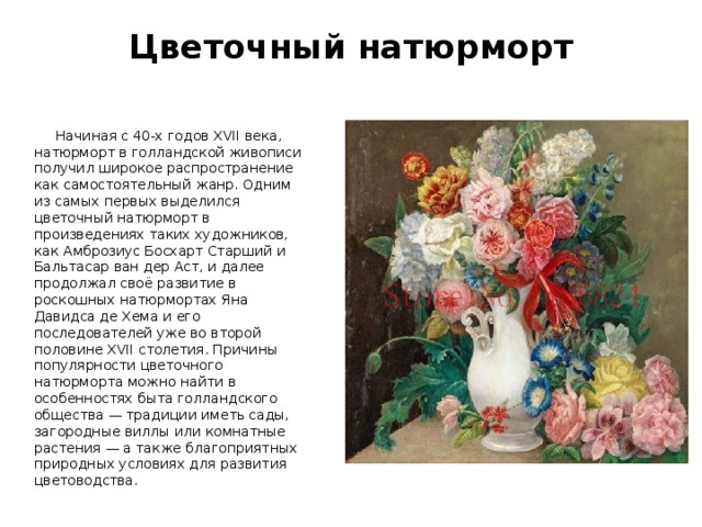 Цветочный натюрморт    Начиная с 40-х годов XVII века, натюрморт в голландской живописи получил широкое распространение как самостоятельный жанр. Одним из самых первых выделился цветочный натюрморт в произведениях таких художников, как Амброзиус Босхарт Старший и Бальтасар ван дер Аст, и далее продолжал своё развитие в роскошных натюрмортах Яна Давидса де Хема и его последователей уже во второй половине XVII столетия. Причины популярности цветочного натюрморта можно найти в особенностях быта голландского общества — традиции иметь сады, загородные виллы или комнатные растения — а также благоприятных природных условиях для развития цветоводства. 