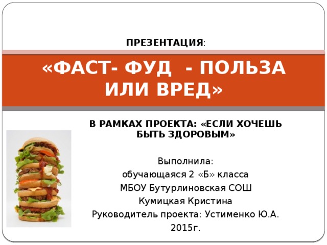 ПРЕЗЕНТАЦИЯ : «ФАСТ- ФУД - ПОЛЬЗА ИЛИ ВРЕД» В РАМКАХ ПРОЕКТА: «ЕСЛИ ХОЧЕШЬ БЫТЬ ЗДОРОВЫМ»  Выполнила: обучающаяся 2 «Б» класса МБОУ Бутурлиновская СОШ Кумицкая Кристина Руководитель проекта: Устименко Ю.А. 2015г.