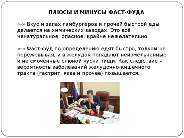 ПЛЮСЫ И МИНУСЫ ФАСТ-ФУДА «-» Вкус и запах гамбургеров и прочей быстрой еды делается на химических заводах. Это всё ненатуральное, опасное, крайне нежелательно. «-» Фаст-фуд по определению едят быстро, толком не пережевывая, и в желудок попадают неизмельченные и не смоченные слюной куски пищи. Как следствие – вероятность заболеваний желудочно-кишечного тракта (гастрит, язва и прочее) повышается.