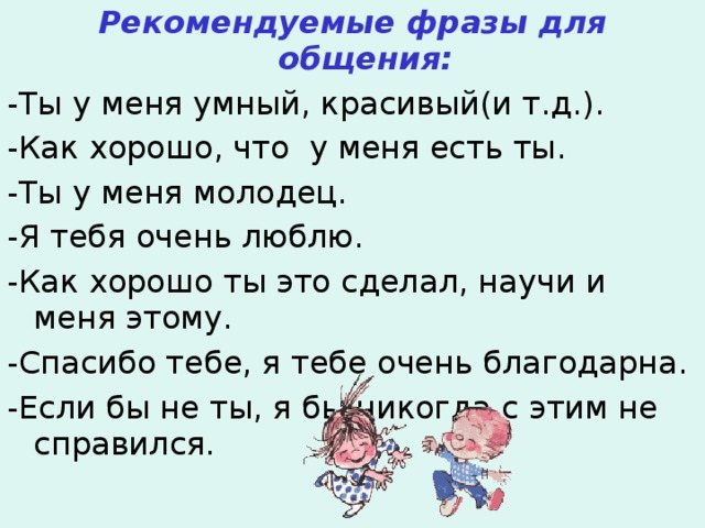 Рекомендуемые фразы для общения: -Ты у меня умный, красивый(и т.д.). -Как хорошо, что у меня есть ты. -Ты у меня молодец. -Я тебя очень люблю. -Как хорошо ты это сделал, научи и меня этому. -Спасибо тебе, я тебе очень благодарна. -Если бы не ты, я бы никогда с этим не справился. 
