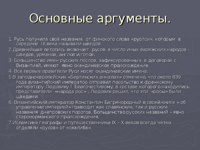 1. Русь получила своё название от финского слова «руотси», которым в середине IX века называли шведов. 2.Древнейшая летопись включает русов в число иных варяжских народов – шведов, урманов, англов и готов. 3. Большинство имен русских послов, зафиксированных в договорах с Византией, имеют явно скандинавское происхождение. 4. Все первые правители Руси носят скандинавские имена. 5.В заподноевропейских «Бертинских анналах» отмечено, что около 839 года византийский император отправил посольство к франкскому императору Людовику I Благочестивому, в составе которого находились представители «народа рос» ; Людовик решил, что эти «росы» были шведами. 6. Византийский император Константин Багрянородный в своей книге « об управлении империей» приводит как славянские, так и русские названия днепровских порогов. Большинство русских названий – явно старонорманского происхождения. 7.Исламсике географы и путешественники IX – X веков всегда четко отделяли «русов» от «скалиба». 