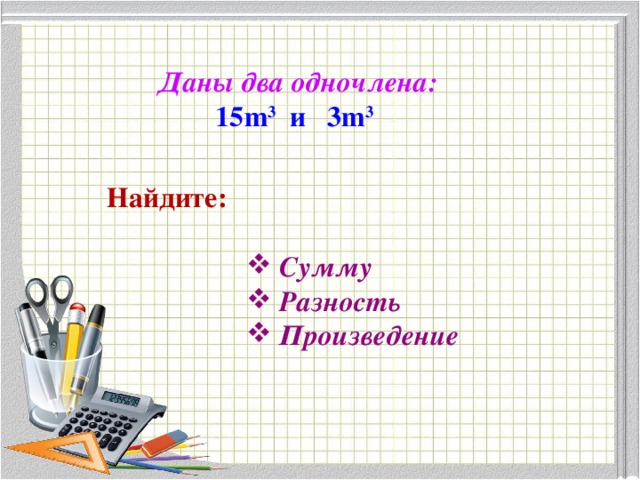 Даны два одночлена: 15 m 3 и 3 m 3  Найдите:  Сумму  Разность  Произведение 