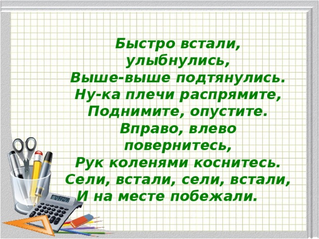 Быстро встали, улыбнулись, Выше-выше подтянулись. Ну-ка плечи распрямите, Поднимите, опустите. Вправо, влево повернитесь, Рук коленями коснитесь. Сели, встали, сели, встали, И на месте побежали.         