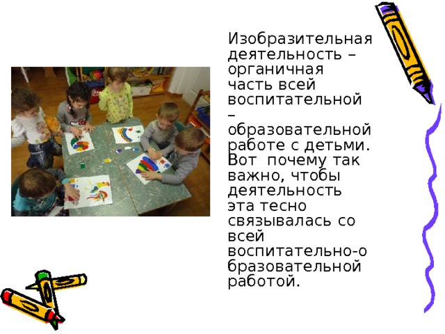  Изобразительная деятельность – органичная часть всей воспитательной – образовательной работе с детьми. Вот почему так важно, чтобы деятельность эта тесно связывалась со всей воспитательно-образовательной работой. 