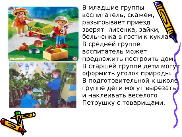 В младшие группы воспитатель, скажем, разыгрывает приезд зверят- лисенка, зайки, бельчонка в гости к куклам. В средней группе воспитатель может предложить построить дом. В старшей группе дети могут оформить уголок природы. В подготовительной к школе группе дети могут вырезать и наклеивать веселого Петрушку с товарищами. 