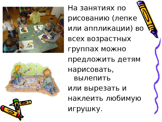 На занятиях по рисованию (лепке или аппликации) во всех возрастных группах можно предложить детям нарисовать, вылепить или вырезать и наклеить любимую игрушку. 