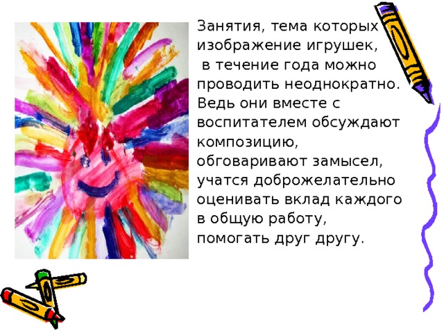 Занятия, тема которых изображение игрушек,  в течение года можно проводить неоднократно. Ведь они вместе с воспитателем обсуждают композицию, обговаривают замысел, учатся доброжелательно оценивать вклад каждого в общую работу, помогать друг другу. 