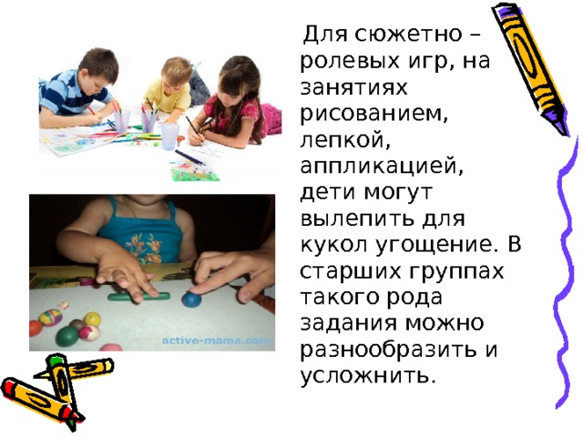  Для сюжетно – ролевых игр, на занятиях рисованием, лепкой, аппликацией, дети могут вылепить для кукол угощение. В старших группах такого рода задания можно разнообразить и усложнить. 