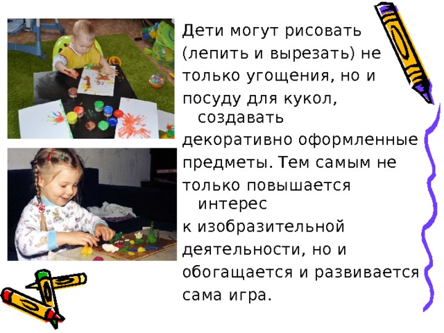 Дети могут рисовать (лепить и вырезать) не только угощения, но и посуду для кукол, создавать декоративно оформленные предметы. Тем самым не только повышается интерес к изобразительной деятельности, но и обогащается и развивается сама игра. 