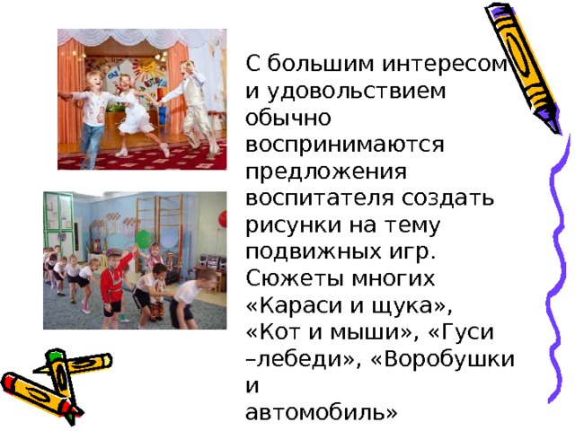 С большим интересом и удовольствием обычно воспринимаются предложения воспитателя создать рисунки на тему подвижных игр. Сюжеты многих «Караси и щука», «Кот и мыши», «Гуси –лебеди», «Воробушки и автомобиль» 